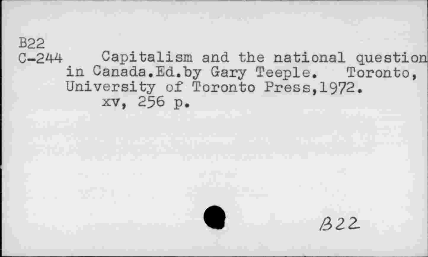 ﻿B22
C-244 Capitalism and the national question in Canada.Ed.by Gary Teeple. Toronto, University of Toronto Press,1972.
xv, 256 p.
